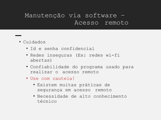 Manutenção via software –
Acesso remoto
• Cuidados
• Id e senha confidencial
• Redes inseguras (Ex: redes wi-fi
abertas)
• Confiabilidade do programa usado para
realizar o acesso remoto
• Use com cautela!
• Existem muitas práticas de
segurança em acesso remoto
• Necessidade de alto conhecimento
técnico
 