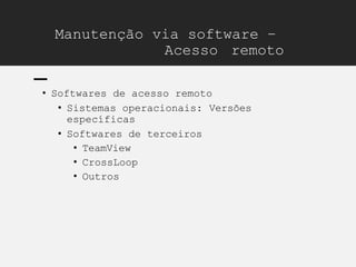 Manutenção via software –
Acesso remoto
• Softwares de acesso remoto
• Sistemas operacionais: Versões
específicas
• Softwares de terceiros
• TeamView
• CrossLoop
• Outros
 