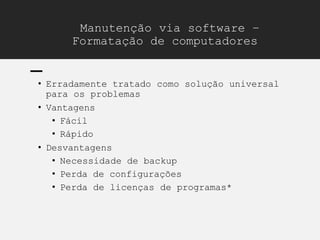 Manutenção via software –
Formatação de computadores
• Erradamente tratado como solução universal
para os problemas
• Vantagens
• Fácil
• Rápido
• Desvantagens
• Necessidade de backup
• Perda de configurações
• Perda de licenças de programas*
 