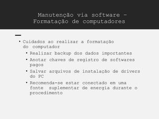Manutenção via software –
Formatação de computadores
• Cuidados ao realizar a formatação
do computador
• Realizar backup dos dados importantes
• Anotar chaves de registro de softwares
pagos
• Salvar arquivos de instalação de drivers
do PC
• Recomenda-se estar conectado em uma
fonte suplementar de energia durante o
procedimento
 