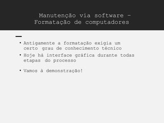 Manutenção via software –
Formatação de computadores
• Antigamente a formatação exigia um
certo grau de conhecimento técnico
• Hoje há interface gráfica durante todas
etapas do processo
• Vamos à demonstração!
 