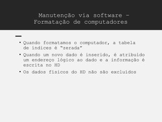 Manutenção via software –
Formatação de computadores
• Quando formatamos o computador, a tabela
de índices é “zerada”
• Quando um novo dado é inserido, é atribuído
um endereço lógico ao dado e a informação é
escrita no HD
• Os dados físicos do HD não são excluídos
 