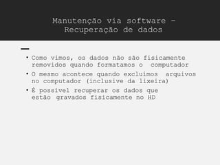 Manutenção via software –
Recuperação de dados
• Como vimos, os dados não são fisicamente
removidos quando formatamos o computador
• O mesmo acontece quando excluímos arquivos
no computador (inclusive da lixeira)
• É possível recuperar os dados que
estão gravados fisicamente no HD
 