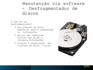Manutenção via software
- Desfragmentador de
discos
O que faz um
desfragmentador?
• HDs possuem um disco
magnético onde é armazenada
as informações.
• Existe uma cabeça de
leitura que grava e
recupera informações
• Otimiza a organização dos
clusters do disco rígido.
5/45
 