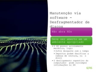 6/45
Não abra HDs
Deve ser aberto em um
ambiente apropriado
• O HD possui acionamento
mecânico, logo:
• Sofre desgaste com o tempo
• Impactos podem danificar a
cabeça de leitura, ou o
disco
• O desligamento repentino do
computador pode corromper
informações no HD
Manutenção via
software -
Desfragmentador de
discos
 
