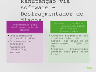 Manutenção via
software -
Desfragmentador de
discos
7/45
Ferramentas para
desfragmentação de
discos
•Desfragmentador
nativo do Windows
•Ferramentas de
terceiros
•Auslogics
DiskDefrag
•Outros
Varrem o disco
rígido em busca
de arquivos
fragmentados
•Arquivos fragmentado são
arquivos cujo as
partes não estão em um
mesmo segmento lógico do
HD.
•Arquivos fragmentados
demoram mais para serem
lidos.
 