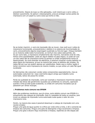 procedimento. Depois de duas ou três aplicações, você notará que o carro voltou a
deslizar suavemente. Ao aplicar o desengripante, procure proteger outras partes da
impressora com um papel ou outra coisa que tenha à mão.




Se ao tentar imprimir, o carro de impressão não se mover, mas você ouvir ruídos do
mecanismo funcionando, provavelmente o defeito é no sistema de movimentação do
carro, provavelmente alguma engrenagem quebrada ou fora do lugar. Cheque também
se os motores estão todos funcionando, se nenhum dos cabos está partido, etc.
Se por outro lado, a impressora simplesmente não imprime, mal dando sinal de vida,
temos como possibilidades: pode ser algum defeito na placa lógica, ou pode ser que
um dos cabos flat da impressora tenha se partido ou então simplesmente tenha se
desencaixado. Se você entender de eletrônica, é possível consertar muitos defeitos na
placa lógica da impressora, já que na maioria das vezes os defeitos são simples. Os
cabos flat por sua vez podem apenas ser substituídos. Neste caso a melhor opção é
tentar encontrar outra impressora do mesmo modelo, ou que utilize um cabo flat igual
sucateada.

Os fabricantes não costumam vender estes componentes separadamente, mas as
autorizadas costumam ter. Caso você tenha algum amigo que trabalhe numa
autorizada, talvez ele possa lhe vender.

Perda da qualidade de impressão, como por exemplo a impressora imprimindo apenas
metade das letras são geralmente causados por problemas no cartucho, aparecem
quando a tinta já está quase acabando, ou então em cartuchos reciclados que já
passaram por várias recargas.

:. Problemas mais comuns nas EPSON

Além dos problemas mecânicos, que já vimos, outro defeito comum nas EPSON é o
entupimento das cabeças de impressão. Este é o pesadelo de todos os usuários, pois
trocar as cabeças de impressão numa autorizada custa quase o valor de uma
impressora nova.

Porém, na maioria dos casos é possível desentupir a cabeça de impressão com uma
receita simples:
Pingue uma gota de água quente no orifício por onde entra a tinta, e dê o comando de
limpeza dos cartuchos. Pingue uma gota de detergente e faça novamente a limpeza.
Pingue uma gota e álcool e faça novamente a limpeza, repetindo as três etapas até
 