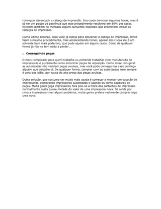 conseguir desentupir a cabeça de impressão. Isso pode demorar algumas horas, mas é
só ter um pouco de paciência que este procedimento resolverá em 80% dos casos.
Existem também no mercado alguns cartuchos especiais que prometem limpar as
cabeças de impressão.

Como último recurso, caso você já esteja para descartar a cabeça de impressão, tente
fazer o mesmo procedimento, mas acrescentando tinner, apesar dos riscos ele é um
solvente bem mais poderoso, que pode ajudar em alguns casos. Como de qualquer
forma já não se tem nada a perder...

:. Conseguindo peças

O mais complicado para quem trabalha ou pretende trabalhar com manutenção de
impressoras é justamente como encontrar peças de reposição. Como disse, em geral
as autorizadas não vendem peças avulsas, mas você pode consegui-las caso conheça
alguém que trabalhe lá. De qualquer forma, comprar com as autorizadas nem sempre
é uma boa idéia, por causa do alto preço das peças avulsas.

Outra solução, que costuma ser muito mais usada é começar a montar um sucatão de
impressoras, comprando impressoras sucateadas e usando-as como doadoras de
peças. Muita gente joga impressoras fora pois só a troca dos cartuchos de impressão
normalmente custa quase metade do valor de uma impressora nova. Se ainda por
cima a impressora tiver algum problema, muita gente prefere realmente comprar logo
uma nova.
 