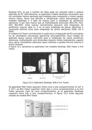 Desktop Slim, já que o monitor de vídeo pode ser utilizado sobre o próprio
gabinete do PC. Normalmente, os gabinetes modelo Desktops necessitam que
um ventilador interno adicional seja instalado para compensar o menor espaço
interno (área), factor que dificulta a refrigeração. Outra desvantagem dos
modelos Desktops é a falta de espaço para a instalação de periféricos
adicionais. É por este motivo que as motherboards diminutas (Mini-ITX, Flex-
ATX, Mini-BTX, entre outras) normalmente possuem alta integração de
periféricos, poucos slots (1, 2 ou 3) para instalação de placas adicionais e
raramente baínhas livres para integração de drives adicionais (HDD, CD e
DVD).
O modelo Full Tower normalmente é usado para a integração de PCs servidores
ou de utilizadores entusiastas (gamming, principalmente). Esse modelo de
gabinete possui espaço suficiente para a integração de vários periféricos
adicionais, motherboards com dimensões maiores, fontes redundantes, suporte
para vários ventiladores adicionais (para melhorar a gestão térmica interna) e
outros factores.
A figura 12.1 apresenta os gabinetes nos modelos Desktop, Midi Tower e Full
Tower.




              Figura 12.1 Gabinetes Desktop, Midi e Ful! Tower.

Os gabinetes Midi Tower possuem entre cinco e oito compartimentos (5 1/4" e
3 1/2"), os Mini Tower suportam entre dois a cinco compartimentos e os Full
Tower possuem mais de nove compartimentos. Já os gabinetes Desktops
suportam entre três e seis compartimentos. A figura 12.2 exibe algumas
versões do modelo Mini Tower.
 