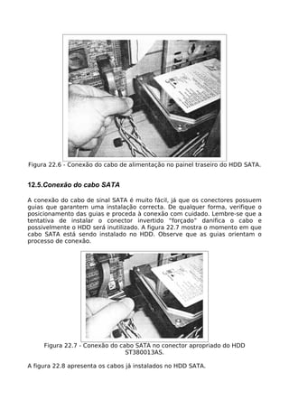 Figura 22.6 - Conexão do cabo de alimentação no painel traseiro do HDD SATA.


12.5.Conexão do cabo SATA

A conexão do cabo de sinal SATA é muito fácil, já que os conectores possuem
guias que garantem uma instalação correcta. De qualquer forma, verifique o
posicionamento das guias e proceda à conexão com cuidado. Lembre-se que a
tentativa de instalar o conector invertido “forçado” danifica o cabo e
possivelmente o HDD será inutilizado. A figura 22.7 mostra o momento em que
cabo SATA está sendo instalado no HDD. Observe que as guias orientam o
processo de conexão.




     Figura 22.7 - Conexão do cabo SATA no conector apropriado do HDD
                                ST380013AS.

A figura 22.8 apresenta os cabos já instalados no HDD SATA.
 