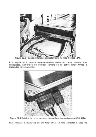 Figura 22.8 - Cabos instalados correctamente no HDD ST380013AS.

E a figura 22.9 mostra detalhadamente como os cabos devem ficar
conectados. Lembre-se de verificar sempre se os cabos estão firmes e
instalados correctamente.




Figura 22.9 Detalhe de como os cabos devem ficar instalados num HDD SATA.

Para finalizar a instalação de um HDD SATA, só falta conectar o cabo de
 