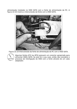 alimentação instalado no HDD SATA com a fonte de alimentação do PC. A
figura 22.10 mostra a interconexão da fonte com o HDD SATA.




 Figura 22.10 Interconexão da fonte de alimentação do PC com o HDD SATA.

        Algumas fontes ATX (ou BTX) possuem um conector apropriado para
        alimentar HDDs SATA. Se este for o seu caso, então não considere o
        processo de interligação do HDD com a fonte através de um cabo
        adaptador.
 