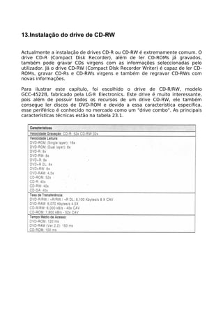 13.Instalação do drive de CD-RW

Actualmente a instalação de drives CD-R ou CD-RW é extremamente comum. O
drive CD-R (Compact Disk Recorder), além de ler CD-ROMs já gravados,
também pode gravar CDs virgens com as informações seleccionadas pelo
utilizador. Já o drive CD-RW (Compact Dlsk Recorder Writer) é capaz de ler CD-
ROMs, gravar CD-Rs e CD-RWs virgens e também de regravar CD-RWs com
novas informações.

Para ilustrar este capítulo, foi escolhido o drive de CD-R/RW, modelo
GCC-4522B, fabricado pela LG® Electronics. Este drive é muito interessante,
pois além de possuir todos os recursos de um drive CD-RW, ele também
consegue ler discos de DVD-ROM e devido a essa característica específica,
esse periférico é conhecido no mercado como um "drive combo". As principais
características técnicas estão na tabela 23.1.
 