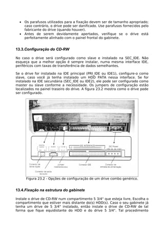 •   Os parafusos utilizados para a fixação devem ser de tamanho apropriado;
      caso contrário, o drive pode ser danificado. Use parafusos fornecidos pelo
      fabricante do drive (quando houver).
  •   Antes de serem devidamente apertados, verifique se o drive está
      perfeitamente alinhado com o painel frontal do gabinete.


13.3.Configuração do CD-RW

No caso o drive será configurado como slave e instalado na SEC_IDE. Não
esqueça que a melhor opção é sempre instalar, numa mesma interface IDE,
periféricos com taxas de transferência de dados semelhantes.

Se o drive for instalado na IDE principal (PRI_IDE ou IDE1), configure-o como
slave, caso você já tenha instalado um HDD PATA nessa interface. Se for
instalado na IDE secundária (SEC_IDE ou IDE2), ele pode ser configurado como
master ou slave conforme a necessidade. Os jumpers de configuração estão
localizados no painel traseiro do drive. A figura 23.2 mostra como o drive pode
ser configurado.




      Figura 23.2 - Opções de configuração de um drive combo genérico.


13.4.Fixação na estrutura do gabinete

Instale o drive de CD-RW num compartimento 5 3/4" que esteja livre, Escolha o
compartimento que estiver mais distante do(s) HDD(s). Caso o seu gabinete já
tenha um drive de 5 3/4" instalado, então instale o drive de CD-RW de tal
forma que fique equidistante do HDD e do drive 5 3/4". Tal procedimento
 