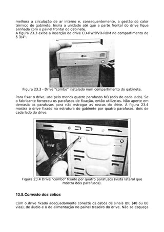 melhora a circulação de ar interno e, consequentemente, a gestão do calor
térmico do gabinete. Insira a unidade até que a parte frontal do drive fique
alinhada com o painel frontal do gabinete.
A figura 23.3 exibe a inserção do drive CD-RW/DVD-ROM no compartimento de
5 3/4".




   Figura 23.3 - Drive "combo" instalado num compartimento do gabinete.

Para fixar o drive, use pelo menos quatro parafusos M3 (dois de cada lado). Se
o fabricante forneceu os parafusos de fixação, então utilize-os. Não aperte em
demasia os parafusos para não estragar as roscas do drive. A figura 23.4
mostra o drive fixado na estrutura do gabinete por quatro parafusos, dois de
cada lado do drive.




   Figura 23.4 Drive "combo" fixado por quatro parafusos (vista lateral que
                          mostra dois parafusos).


13.5.Conexão dos cabos

Com o drive fixado adequadamente conecte os cabos de sinais IDE (40 ou 80
vias), de áudio e o de alimentação no painel traseiro do drive. Não se esqueça
 