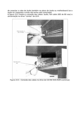 de conectar o cabo de áudio também na placa de áudio ou motherboard (se o
áudio for integrado e ainda não tenha sido conectado).
A figura 23.5 mostra a conexão dos cabos: áudio, flat cable (IDE de 80 vias) e
alimentação no drive "combo" da LG®.




  Figura 23.5 - Conexão dos cabos no drive de CD-RW DVD-ROM (continua).
 