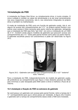 14.Instalação do FDD
A instalação do Floppy Disk Drive, ou simplesmente drive, é muito simples. O
único cuidado é instalar os cabos de alimentação e os de sinal correctamente
nos seus respectivos conectores, isto é, nos conectores integrados no próprio
drive e também na motherboard.

O modo de instalação do FDD varia em função do gabinete usado, isto é, em
alguns há acesso aos compartimentos de 3 ½’’ no próprio painel frontal e em
outros esse acesso é feito somente pela parte interna do gabinete, obrigando
que a instalação do FDD seja feita "por trás", tal como a instalação de um HDD
de 3 ½’’. Existem ainda alguns modelos de gabinete que possuem acesso aos
compartimentos de 3 ½’’ tanto pelo painel frontal como pela sua parte interna.
O gabinete escolhido possui tal característica e pode ser observado na figura
24.1.




  Figura 24.1 - Gabinete com acesso aos compartimentos de 3 1/2" "externo"
                               e/ou "interno",

Para a instalação do FDD, independentemente do modelo de gabinete usado,
dê preferência ao compartimento que fique o mais distante possível do HDD,
pois minimiza o calor dissipado pelo HDD sobre o drive e melhora o fluxo de ar
interno.


14.1.Instalação e fixação do FDD na estrutura do gabinete

Se você possui um gabinete com acesso pelo painel frontal, retire a tampa de 3
½’’ correspondente para que o drive possa ser instalado. A figura 24.2 mostra
o gabinete sem a tampa do compartimento (baia) onde o FDD será instalado.
 
