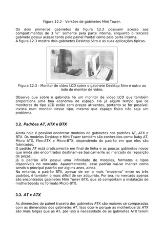 Figura 12.2 - Versões de gabinetes Mini Tower.

Os dois primeiros gabinetes da figura 12.2 possuem acesso aos
compartimentos de 3 ½’’ somente pela parte interna, enquanto o terceiro
gabinete possui acesso tanto pelo painel frontal como pela parte interna.
A figura 12.3 mostra dois gabinetes Desktop Slim e as suas aplicações típicas.




 Figura 12.3 - Monitor de vídeo LCD sobre o gabinete Desktop Siim e outro ao
                           lado do monitor de vídeo.

Observe que sobre o gabinete há um monitor de vídeo LCD que também
proporciona uma boa economia de espaço. Há já algum tempo que os
monitores do tipo LCD estão com preços atraentes, portanto se for possível,
invista num monitor desse tipo, mesmo que espaço físico não seja um
problema.


3.2. Padrões AT, ATX e BTX

Ainda hoje é possível encontrar modelos de gabinetes nos padrões AT, ATX e
BTX. Os modelos Desktop e Mini Tower também são conhecidos como Baby AT,
Micro ATX, Flex-ATX e Micro-BTX, dependendo do padrão em que eles são
fabricados.
O padrão AT está praticamente em final de linha e os poucos gabinetes novos
que ainda são encontrados destinam-se basicamente ao mercado de reposição
de peças.
Já o padrão ATX possui uma infinidade de modelos, formatos e tipos
disponíveis no mercado. Aparentemente, esse padrão vai-se manter como
sendo o principal padrão por alguns anos, ainda.
No entanto, o padrão BTX, apesar de ser o mais "moderno" entre os três
padrões, é também o mais difícil de ser adquirido. Por ora, no mercado apenas
são encontrados gabinetes Mini Tower BTX, que só comportam a instalação de
motherboards no formato Micro-BTX.


3.3. AT x ATX

As dimensões do painel traseiro dos gabinetes ATX são maiores se comparadas
com as dimensões dos gabinetes AT. Isso ocorre porque as motherboards ATX
são mais largas que as AT, por isso a necessidade de os gabinetes ATX terem
 