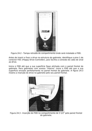 Figura 24.2 - Tampa retirada do compartimento onde será instalado o FDD.

Antes de inserir e fixar o drive na estrutura do gabinete, identifique o pino 1 do
conector FDC (Floppy Drive Controller), pois facilita a conexão do cabo de sinal
ao drive.

Insira o FDD até que a sua superfície fique alinhada com o painel frontal do
gabinete. Para gabinetes com acesso "interno" insira o FDD até que a sua
superfície encoste perfeitamente no painel frontal do gabinete. A figura 24.3
mostra a inserção do drive no gabinete pelo seu painel frontal.




 Figura 24.3 - Inserção do FDD no compartimento de 3 1/2" pelo painel frontal
                                 do gabinete.
 