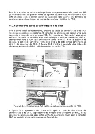 Para fixar o drive na estrutura do gabinete, use pelo menos três parafusos M3
(o recomendado são quatro). Antes de apertar os parafusos, verifique se o FDD
está alinhado com o painel frontal do gabinete. Não aperte em demasia os
parafusos para não estragar as roscas da estrutura metálica do FDD.


14.2.Conexão dos cabos de alimentação e de sinal

Com o drive fixado correctamente, encaixe os cabos de alimentação e de sinal
nos seus respectivos conectores. O conector de alimentação possui uma guia
que evita a conexão incorrecta no FDD. Em relação ao "flat cable", você deve
encaixar no conector do drive a extremidade que possui parte do cabo torcida,
assegurando que o FDD seja identificado como "drive A". Não se esqueça de
encaixar o cabo no FDD de tal forma que o fio 1 do cabo esteja conectado ao
pino 1 do conector do FDD. A figura 24.4 mostra a conexão dos cabos de
alimentação e de sinal (flat cable) nos conectores do FDD.




    Figura 24.4 - Encaixando o flat cable e o cabo de alimentação no FDD.

A figura 24.5 apresenta um outro FDD após a conexão dos cabos de
alimentação e de sinal. Dependendo do modelo e do fabricante do FDD, o seu
conector de alimentação pode estar alinhado (no mesmo nível) com o conector
FDC ou soldado acima dele, como o da figura 24.4.
 