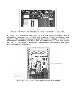Figura 24.5 Detalhe da conexão dos cabos de alimentação e de sinal.

A figura 24.6 apresenta um drive sem a sua lampa metálica. Muitos
utilizadores costumam abrir o FDD para limpar a cabeça, no entanto essa
operação não é recomendada, pois pode desalinhar a cabeça ou danificá-la.
Uma limpeza eficiente e sem danos para a unidade deve ser feita com auxílio
de um kit de limpeza apropriado, normalmente encontrado em lojas
especializadas em informática.




          Figura 24.6 - FDD sem a sua tampa metálica de proteção.
 