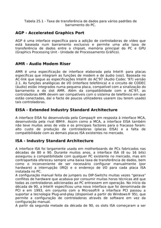 Tabela 25.1 - Taxa de transferência de dados para vários padrões de
                              barramento do PC.

AGP - Accelerated Graphics Port

AGP é uma interface específica para a adição de controladoras de vídeo que
está baseada num barramento exclusivo e permite uma alta taxa de
transferência de dados entre o chipset, memória principal do PC e GPU
(Graphics Processing Unit - Unidade de Processamento Gráfico).


AMR - Audio Modem Riser

AMR é uma especificação de interface elaborada pela Intel® para placas
específicas que integram as funções de modem e de áudio (voz). Baseada no
AC-link que segue as especificações Intel® do AC'97 (Audio Codec '97) versão
2.1. As funções analógicas de I/O (interface telefónica) e o circuito de CODEC
(áudio) estão integrados numa pequena placa, compatível com a sinalização do
barramento e do slot AMR. Além da compatibilidade com o AC'97, as
controladoras AMR devem ser compatíveis com o sistema de telefónico em que
estão conectadas, daí o facto de poucos utilizadores usarem (ou terem usado)
tais controladoras.

EISA - Extended Industry Standard Architecture

A interface EISA foi desenvolvida pela Compaq® em resposta à interface MCA,
desenvolvida pela rival IBM®. Assim como a MCA, a interface EISA também
não teve muitos anos de vida e os principais factores para o fracasso foram:
alto custo de produção de controladoras (placas EISA) e a falta de
compatibilidade com as demais placas ISA existentes no mercado.

ISA - Industry Standard Architecture

A interface ISA foi largamente usada em motherboards de PCs fabricados nas
décadas de 80 e 90. Durante muitos anos, a interface ISA (8 ou 16 bits)
assegurou a compatibilidade com qualquer PC existente no mercado, mas em
contrapartida ofereceu sempre uma baixa taxa de transferência de dados, bem
como o inconveniente de ser necessário configurar manualmente (por
hardware) a interrupção (IRQ) e o endereço de I/O para cada placa ISA
instalada no PC.
A configuração manual feita de jumpers ou DIP-Switchs muitas vezes "gerava"
conflitos de hardware que acabava por consumir muitas horas técnicas até que
todas as controladoras adicionadas ao PC entrassem em operação. No início da
década de 90, a Intel® especificou uma nova interface que foi denominada de
PCI e em 1993, em conjunto com a Microsoft® a interface PCI passou a
suportar a tecnologia Plug-and-play (disponível a partir do Windows® 95), que
permite a configuração de controladoras através de software em vez da
configuração manual.
A partir da segunda metade da década de 90, os slots ISA começaram a ser
 