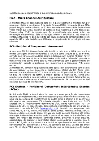 substituídos pelo slots PCI até a sua extinção nos dias actuais.

MCA - Micro Channel Architecture

A interface MCA foi desenvolvida pela IBM® para substituir a interface ISA por
uma mais rápida e inteligente. E de certa forma a IBM® conseguiu, já que MCA
possui: largura de barramento de 32 bits, taxa de transferência de dados cinco
vezes maior que a ISA, suporte ao protocolo bus mastering e uma tecnologia
Plug-and-play (PnP) integrada que foi especificada oito anos antes da
tecnologia desenvolvida pela associação Intel® - Microsoft®. No final das
contas, a MCA não foi bem sucedida por causa da falta de compatibilidade com
o padrão ISA e pela decisão de a IBM reter a propriedade da tecnologia sob seu
controle.

PCI - Peripheral Component Interconnect

A interface PCI foi desenvolvida pela Intel® e tal como a MCA, ela propicia
muitas vantagens quando comparada à ISA, tais como largura de 32 ou 64 bits,
permite que várias controladoras sejam instaladas num mesmo PC (sem haver
conflitos de hardware), taxa de transferência de dados "elevada", permite a
transferência de dados entre dois ou mais periféricos sem a gestão directa do
processador, suporta o protocolo bus mastering e a tecnologia PnP, entre
outras.
A interface PCI também foi projectada para operar em sincronismo com o clock
do processador, o que aumenta a performance global do PC. Ainda hoje,
mesmo com a novíssima PCI-X, a interface de um PC possui slots PCI de 32 ou
64 bits. Ao contrário da IBM®, a Intel® deixou a interface PCI como uma
arquitectura aberta e sem royalties e isso motivou os diversos fabricantes de
controladoras a adoptarem a interface PCI em vez da ISA nas suas placas. Daí
o grande sucesso da interface PCI.

PCI Express - Peripheral Component Interconnect Express
(PCI-X)

No início de 2001, a Intel® detectou que uma nova geração de barramento
deveria ser implementada, a fim de substituir gradualmente o barramento PCI,
uma vez que a taxa de transferência de dados entre o chipset e os periféricos
adicionados ao barramento PCI já havia atingido o seu limite máximo. O PCI
Express (PCI-X) originalmente denominado 3GIO (Third Generation I O – 3ª
Geração de I/O), foi especificado, desenvolvido e homologado por um grupo de
empresas chamado PCI-SIG (www.pcisig.com), formado por empresas, tais
como AMD®, IBM®, Intel®, Microsoft®, entre outras. Resumidamente, a PCI-X
transfere dados em modo serial, em vez do modo paralelo (padrão até então
usado por todos os barramentos do PC), possui altas taxas de transferência de
dados em função dos múltiplos caminhos (lanes) possíveis e clock elevado,
possibilidade de instalar e desinstalar placas controladoras a quente, isto é,
com o PC ligado, entre outras características aperfeiçoadas em relação aos
barramentos PCI convencional e AGP. Ao contrário dos slots, usados até então
num PC, os slots PCI-X variam em função da taxa de transferência de dados,
 