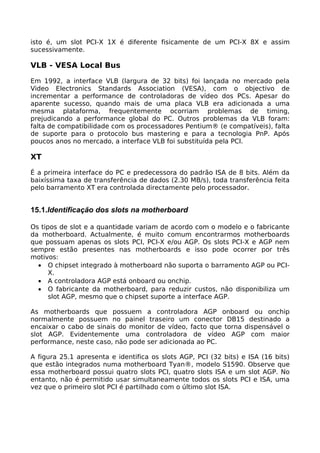isto é, um slot PCI-X 1X é diferente fisicamente de um PCI-X 8X e assim
sucessivamente.

VLB - VESA Local Bus

Em 1992, a interface VLB (largura de 32 bits) foi lançada no mercado pela
Video Electronics Standards Association (VESA), com o objectivo de
incrementar a performance de controladoras de vídeo dos PCs. Apesar do
aparente sucesso, quando mais de uma placa VLB era adicionada a uma
mesma plataforma, frequentemente ocorriam problemas de timing,
prejudicando a performance global do PC. Outros problemas da VLB foram:
falta de compatibilidade com os processadores Pentium® (e compatíveis), falta
de suporte para o protocolo bus mastering e para a tecnologia PnP. Após
poucos anos no mercado, a interface VLB foi substituída pela PCI.

XT

É a primeira interface do PC e predecessora do padrão ISA de 8 bits. Além da
baixíssima taxa de transferência de dados (2.30 MB/s), toda transferência feita
pelo barramento XT era controlada directamente pelo processador.


15.1.Identificação dos slots na motherboard

Os tipos de slot e a quantidade variam de acordo com o modelo e o fabricante
da motherboard. Actualmente, é muito comum encontrarmos motherboards
que possuam apenas os slots PCI, PCI-X e/ou AGP. Os slots PCI-X e AGP nem
sempre estão presentes nas motherboards e isso pode ocorrer por três
motivos:
  • O chipset integrado à motherboard não suporta o barramento AGP ou PCI-
      X.
  • A controladora AGP está onboard ou onchip.
  • O fabricante da motherboard, para reduzir custos, não disponibiliza um
      slot AGP, mesmo que o chipset suporte a interface AGP.

As motherboards que possuem a controladora AGP onboard ou onchip
normalmente possuem no painel traseiro um conector DB15 destinado a
encaixar o cabo de sinais do monitor de vídeo, facto que torna dispensável o
slot AGP. Evidentemente uma controladora de vídeo AGP com maior
performance, neste caso, não pode ser adicionada ao PC.

A figura 25.1 apresenta e identifica os slots AGP, PCI (32 bits) e ISA (16 bits)
que estão integrados numa motherboard Tyan®, modelo S1590. Observe que
essa motherboard possui quatro slots PCI, quatro slots ISA e um slot AGP. No
entanto, não é permitido usar simultaneamente todos os slots PCI e ISA, uma
vez que o primeiro slot PCI é partilhado com o último slot ISA.
 