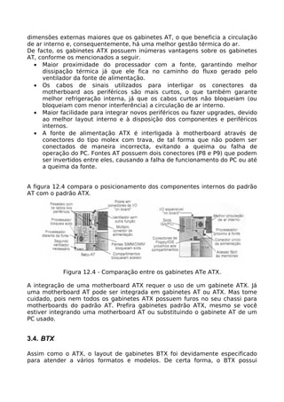 dimensões externas maiores que os gabinetes AT, o que beneficia a circulação
de ar interno e, consequentemente, há uma melhor gestão térmica do ar.
De facto, os gabinetes ATX possuem inúmeras vantagens sobre os gabinetes
AT, conforme os mencionados a seguir.
  • Maior proximidade do processador com a fonte, garantindo melhor
     dissipação térmica já que ele fica no caminho do fluxo gerado pelo
     ventilador da fonte de alimentação.
  • Os cabos de sinais utilizados para interligar os conectores da
     motherboard aos periféricos são mais curtos, o que também garante
     melhor refrigeração interna, já que os cabos curtos não bloqueiam (ou
     bloqueiam com menor interferência) a circulação de ar interno.
  • Maior facilidade para integrar novos periféricos ou fazer upgrades, devido
     ao melhor layout interno e à disposição dos componentes e periféricos
     internos.
  • A fonte de alimentação ATX é interligada à motherboard através de
     conectores do tipo molex com trava, de tal forma que não podem ser
     conectados de maneira incorrecta, evitando a queima ou falha de
     operação do PC. Fontes AT possuem dois conectores (P8 e P9) que podem
     ser invertidos entre eles, causando a falha de funcionamento do PC ou até
     a queima da fonte.


A figura 12.4 compara o posicionamento dos componentes internos do padrão
AT com o padrão ATX.




            Figura 12.4 - Comparação entre os gabinetes ATe ATX.

A integração de uma motherboard ATX requer o uso de um gabinete ATX. Já
uma motherboard AT pode ser integrada em gabinetes AT ou ATX. Mas tome
cuidado, pois nem todos os gabinetes ATX possuem furos no seu chassi para
motherboards do padrão AT. Prefira gabinetes padrão ATX, mesmo se você
estiver integrando uma motherboard AT ou substituindo o gabinete AT de um
PC usado.


3.4. BTX

Assim como o ATX, o layout de gabinetes BTX foi devidamente especificado
para atender a vários formatos e modelos. De certa forma, o BTX possui
 