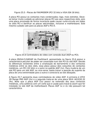 Figura 25.5 - Placas de FAX/MODEM (PCI 32 bits) e VGA (ISA 16 bits).

A placa PCI possui os contactos mais condensados; logo, mais estreitos. Deve-
se tomar muito cuidado ao adicionar placas PCI aos seus respectivos slots, pois
uma placa encaixada de forma incorrecta pode causar curto-circuito em todos
os slots PCI e danificar as placas adicionadas, inclusive a motherboard. Este
mesmo cuidado vale para as placas AGP e PCI-X.




      Figura 25.6 Controladora de vídeo com conexão dual (AGP ou PCI).

A placa MVGA-CL5465AP da PixelView® apresentada na figura 25.6 possui a
característica peculiar de poder ser conectada num slot PCI ou slot AGP. Devido
às diferenças existentes entre a sinalização do barramento e dos contactos
metálicos entre os dois slots, essa placa possui dois conjuntos de contactos
metálicos, um PCI (32 bits) e o outro no padrão AGP (1x). Para mudá-la de um
slot PCI para um slot AGP, ou vice-versa, basta trocar a posição do suporte da
placa de uma extremidade para a outra e conectá-la ao slot desejado.

A figura 25.7 apresenta duas controladoras de vídeo AGP. A primeira é ATI®
3D Range PRO AGP (2x) e a segunda trata-se de uma placa SIS® AG315E-32
(4x). Note que a placa AGP (1x) possui na extensão dos seus contactos
metálicos, uma saliência com um corte que é usado para travá-la assim que for
instalada no slot AGP da motherboard. Placas AGP 1x e 2x não possuem tal
característica.
 