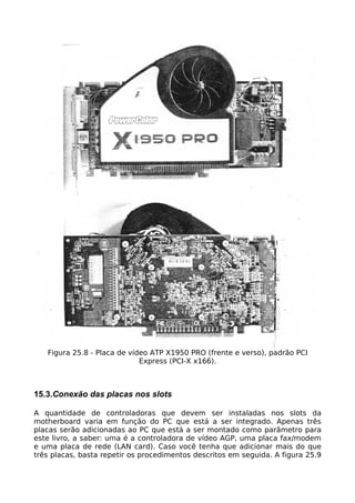 Figura 25.8 - Placa de vídeo ATP X1950 PRO (frente e verso), padrão PCI
                             Express (PCI-X x166).



15.3.Conexão das placas nos slots

A quantidade de controladoras que devem ser instaladas nos slots da
motherboard varia em função do PC que está a ser integrado. Apenas três
placas serão adicionadas ao PC que está a ser montado como parâmetro para
este livro, a saber: uma é a controladora de vídeo AGP, uma placa fax/modem
e uma placa de rede (LAN card). Caso você tenha que adicionar mais do que
três placas, basta repetir os procedimentos descritos em seguida. A figura 25.9
 
