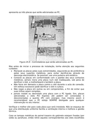 apresenta as três placas que serão adicionadas ao PC.




           Figura 25.9 - Controladoras que serão adicionadas ao PC.

Mas antes de iniciar o processo de instalação, tenha atenção aos seguintes
cuidados:
  • Manipule as placas pelas suas extremidades, segurando-as de preferência
     pelos seus suportes metálicos, para evitar danificá-las através de
     descarga electrostática. Se possível, use uma pulseira anti-estática.
  • Conecte as placas em conformidade com o padrão dos seus contactos
     metálicos. Jamais insira uma placa num slot inadequado, sob pena de
     danificar o slot, a motherboard e também a placa.
  • Não force em demasia a placa contra o slot durante o acto de conexão.
     Um esforço excessivo pode danificar o slot e a placa.
  • Não raspe a placa em outras ou em componentes, a fim de evitar que
     suas trilhas sejam rompidas.
  • Jamais instale ou desinstale uma placa com o PC ligado. Sim, placas
     adicionadas a slots PCI Express até podem ser conectadas e
     desconectadas a quente (PC com energia), mas mesmo assim é
     recomendável que o PC esteja SEMPRE desligado para qualquer
     intervenção no seu interior.

Verifique o melhor slot para cada placa que será instalada. Não se esqueça de
que uma distribuição uniforme facilita a ventilação interna e melhora a gestão
térmica.

Caso as tampas metálicas do painel traseiro do gabinete estejam fixadas (por
solda ou parafuso), então retire aquelas correspondentes aos slots escolhidos
 