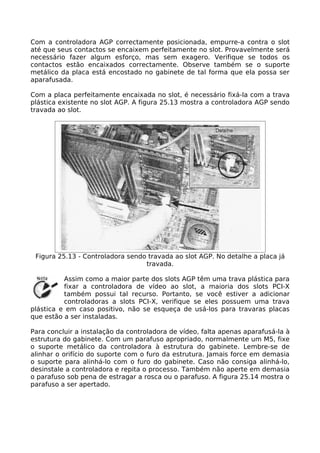 Com a controladora AGP correctamente posicionada, empurre-a contra o slot
até que seus contactos se encaixem perfeitamente no slot. Provavelmente será
necessário fazer algum esforço, mas sem exagero. Verifique se todos os
contactos estão encaixados correctamente. Observe também se o suporte
metálico da placa está encostado no gabinete de tal forma que ela possa ser
aparafusada.

Com a placa perfeitamente encaixada no slot, é necessário fixá-la com a trava
plástica existente no slot AGP. A figura 25.13 mostra a controladora AGP sendo
travada ao slot.




 Figura 25.13 - Controladora sendo travada ao slot AGP. No detalhe a placa já
                                  travada.

          Assim como a maior parte dos slots AGP têm uma trava plástica para
          fixar a controladora de vídeo ao slot, a maioria dos slots PCI-X
          também possui tal recurso. Portanto, se você estiver a adicionar
          controladoras a slots PCI-X, verifique se eles possuem uma trava
plástica e em caso positivo, não se esqueça de usá-los para travaras placas
que estão a ser instaladas.

Para concluir a instalação da controladora de vídeo, falta apenas aparafusá-la à
estrutura do gabinete. Com um parafuso apropriado, normalmente um M5, fixe
o suporte metálico da controladora à estrutura do gabinete. Lembre-se de
alinhar o orifício do suporte com o furo da estrutura. Jamais force em demasia
o suporte para alinhá-lo com o furo do gabinete. Caso não consiga alinhá-lo,
desinstale a controladora e repita o processo. Também não aperte em demasia
o parafuso sob pena de estragar a rosca ou o parafuso. A figura 25.14 mostra o
parafuso a ser apertado.
 