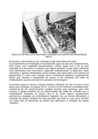 Figura 25.16 Placa LG® fax/modem instalada num slot PCI da motherboard
                                 K8V-X.

A terceira e última placa a ser instalada é LAN card (placa de rede).
O procedimento de instalação é exactamente igual ao descrito anteriormente.
Para evitar uma repetição desnecessária, vamos supor que o PC já está
montado (e a funcionar a contento por algum período) e que neste momento
será adicionada uma nova placa, adquirida recentemente. O objectivo, neste
momento, é apenas demonstrar como instalar uma nova placa num sistema já
operacional. É muito mais simples, fácil e inteligente preparar o gabinete de
forma que atenda à quantidade de placas a ser instalada nos slots da
motherboard, quando ele está em processo de montagem.

O primeiro passo é retirar a tampa metálica referente ao slot no qual a nova
placa será instalada. As figuras 25.17, 25.18 e 25.19 mostram o procedimento.
Lembre-se de ser extremamente cuidado durante esse processo, pois nem
sempre a tampa metálica de um determinado slot pode ser retirada com a
motherboard instalada no chassi, isto é, às vezes alguns componentes
electrónicos soldados na motherboard impedem (ou ao menos dificultam) a
remoção da tampa metálica Se você perceber que este e o seu caso, escolha
um outro slot ou desmonte as partes que dificultam a remoção da tampa
metálica.
 