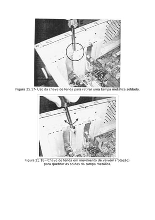 Figura 25.17- Uso da chave de fenda para retirar uma tampa metálica soldada.




     Figura 25.18 - Chave de fenda em movimento de vaivém (rotação)
                 para quebrar as soldas da tampa metálica.
 