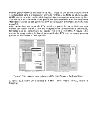 melhor gestão térmica em relação ao ATX, já que há um sistema exclusivo de
ventllador(es) para o processador, além do ventilador da fonte de alimentação.
O BTX possui também melhor distribuição interna de componentes que facilita,
ainda mais a instalação de novos periféricos (evidentemente a comparação de
"facilidade" aplica-se aos gabinetes BTX que possuem dimensões semelhantes
aos ATX).
Além destes factores, o padrão BTX também já previu formatos diminutos que
devem ser usados em PCs com alta integração de componentes e periféricos,
formatos que se aproximam do padrão ITX (ITX e Mini-ITX). A figura 12.5
apresenta duas opções de layout para gabinetes BTX com destaque para os
gabinetes Mini Tower e Desktop Slim.




    Figura 12.5 - Layouts para gabinetes BTX (Mini Tower e Desktop Slim).

A figura 12.6 exibe um gabinete BTX Mini Tower (visões frontal, lateral e
traseira).
 