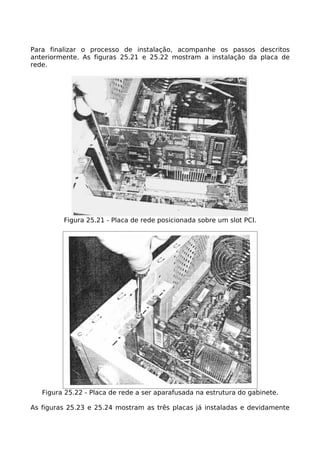 Para finalizar o processo de instalação, acompanhe os passos descritos
anteriormente. As figuras 25.21 e 25.22 mostram a instalação da placa de
rede.




         Figura 25.21 - Placa de rede posicionada sobre um slot PCI.




   Figura 25.22 - Placa de rede a ser aparafusada na estrutura do gabinete.

As figuras 25.23 e 25.24 mostram as três placas já instaladas e devidamente
 