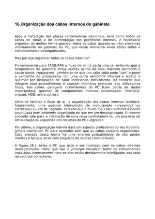 16.Organização dos cabos internos do gabinete

Após a instalação das placas controladoras adicionais, bem como todos os
cabos de sinais e de alimentação dos periféricos internos, é necessário
organizar da melhor forma possível todos os cabos (usados ou não) presentes
internamente no gabinete do PC, que neste momento ainda estão soltos e
completamente desorganizados.

Mas por que organizar todos os cabos internos?

Primeiramente para FACILITAR o fluxo de ar na parte interna, evitando que a
temperatura do gabinete atinja valores acima do nível máximo permitido e
cause danos irreparáveis. Lembre-se de que um cabo solto pode "cair" e parar
a ventoinha do processador (ou uma outra ventoinha interna) e levá-lo a
queimar por dissipação de calor ineficiente. Infelizmente, há técnicos que
relegam esse procedimento e causam inúmeros prejuízos aos utilizadores
finais, tais como: paragens intermitentes do PC (com perda de dados
importantes), queimar de componentes internos (processador, memória,
chipset, HDD, entre outros).

Além de facilitar o fluxo de ar, a organização dos cabos internos facilitará,
futuramente, uma possível intervenção de manutenção (preventiva ou
correctiva) ou até de upgrade. Perceba que é muito mais fácil eliminar a poeira
acumulada num ambiente organizado do que em um desorganizado. O mesmo
conceito vale para a instalação de uma nova controladora ou um processo de
actualização ou expansão dos recursos do PC (upgrade).

Por último, a organização interna dará um aspecto profissional ao seu trabalho.
Jamais monte um PC para revender sem que os cabos estejam organizados.
Caso proceda dessa forma há uma enorme probabilidade de não perder
clientes e ter que arcar com prejuízos de valores consideráveis.

A figura 26.1 exibe o PC que está a ser montado com os cabos internos
desorganizados. Note que não é possível visualizar todos os componentes
instalados internamente nem se eles estão devidamente interligados aos seus
respectivos conectores.
 