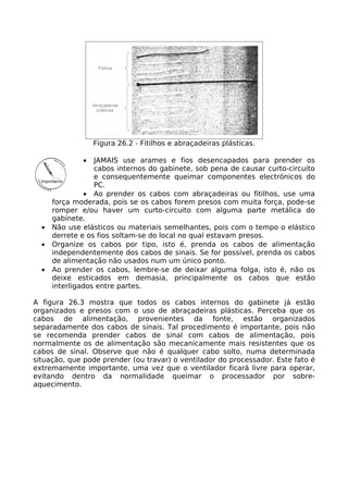 Figura 26.2 - Fitilhos e abraçadeiras plásticas.

              •   JAMAIS use arames e fios desencapados para prender os
                  cabos internos do gabinete, sob pena de causar curto-circuito
                  e consequentemente queimar componentes electrónicos do
                  PC.
                • Ao prender os cabos com abraçadeiras ou fitilhos, use uma
      força moderada, pois se os cabos forem presos com muita força, pode-se
      romper e/ou haver um curto-circuito com alguma parte metálica do
      gabinete.
  •   Não use elásticos ou materiais semelhantes, pois com o tempo o elástico
      derrete e os fios soltam-se do local no qual estavam presos.
  •   Organize os cabos por tipo, isto é, prenda os cabos de alimentação
      independentemente dos cabos de sinais. Se for possível, prenda os cabos
      de alimentação não usados num um único ponto.
  •   Ao prender os cabos, lembre-se de deixar alguma folga, isto é, não os
      deixe esticados em demasia, principalmente os cabos que estão
      interligados entre partes.

A figura 26.3 mostra que todos os cabos internos do gabinete já estão
organizados e presos com o uso de abraçadeiras plásticas. Perceba que os
cabos de alimentação, provenientes da fonte, estão organizados
separadamente dos cabos de sinais. Tal procedimento é importante, pois não
se recomenda prender cabos de sinal com cabos de alimentação, pois
normalmente os de alimentação são mecanicamente mais resistentes que os
cabos de sinal. Observe que não é qualquer cabo solto, numa determinada
situação, que pode prender (ou travar) o ventilador do processador. Este fato é
extremamente importante, uma vez que o ventilador ficará livre para operar,
evitando dentro da normalidade queimar o processador por sobre-
aquecimento.
 