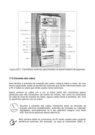 Figura.28.1 - Conectores externos posicionados no painel traseiro do gabinete.



17.2.Conexão dos cabos

Para facilitar o processo de conexão dos cabos, coloque sobre a mesa, de uma
forma organizada, todos os periféricos externos que serão interconectados com
o PC e todos os cabos que serão usados nesse processo.

Agora conecte os cabos um a um. A maior parte dos conectores possui
parafusos que não necessitam do auxílio de chaves, tais como os conectores
do cabo de sinal do monitor de vídeo, alguns cabos serial e paralelos, etc. Fixe
os parafusos apenas com as mãos.


           Durante a conexão dos cabos, mantenha todas as tomadas de
           energia eléctrica (estabilizador, extensão de tomadas ou nobreak)
           desligadas, principalmente se o seu gabinete integrar uma fonte
           ATX. Isso evita possíveis danos eléctricos.


          Nem sempre todos os conectores do PC serão usados para conectar
          periféricos externos. Por exemplo, no caso os conectores C0M1, S-
 