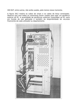 VID OUT, entre outros, não serão usados, pelo menos nesse momento.

A figura 28.2 mostra os cabos de sinais e os cabos de força conectados.
Observe que nem todos os conectores foram usados para ligar um periférico
externo ao PC. A quantidade de periféricos externos conectados ao PC varia
em função da sua aplicação e também da disponibilidade de recursos
financeiros de cada utilizador ou departamento.
 