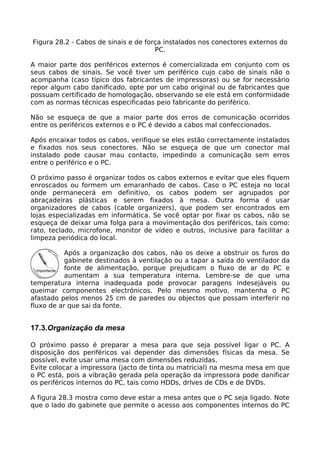 Figura 28.2 - Cabos de sinais e de força instalados nos conectores externos do
                                      PC.

A maior parte dos periféricos externos é comercializada em conjunto com os
seus cabos de sinais. Se você tiver um periférico cujo cabo de sinais não o
acompanha (caso típico dos fabricantes de impressoras) ou se for necessário
repor algum cabo danificado, opte por um cabo original ou de fabricantes que
possuam certificado de homologação, observando se ele está em conformidade
com as normas técnicas especificadas peio fabricante do periférico.

Não se esqueça de que a maior parte dos erros de comunicação ocorridos
entre os periféricos externos e o PC é devido a cabos mal confeccionados.

Após encaixar todos os cabos, verifique se eles estão correctamente instalados
e fixados nos seus conectores. Não se esqueça de que um conector mal
instalado pode causar mau contacto, impedindo a comunicação sem erros
entre o periférico e o PC.

O próximo passo é organizar todos os cabos externos e evitar que eles fiquem
enroscados ou formem um emaranhado de cabos. Caso o PC esteja no local
onde permanecerá em definitivo, os cabos podem ser agrupados por
abraçadeiras plásticas e serem fixados à mesa. Outra forma é usar
organizadores de cabos (cable organizers), que podem ser encontrados em
lojas especializadas em informática. Se você optar por fixar os cabos, não se
esqueça de deixar uma folga para a movimentação dos periféricos, tais como:
rato, teclado, microfone, monitor de vídeo e outros, inclusive para facilitar a
limpeza periódica do local.

           Após a organização dos cabos, não os deixe a obstruir os furos do
           gabinete destinados à ventilação ou a tapar a saída do ventilador da
           fonte de alimentação, porque prejudicam o fluxo de ar do PC e
           aumentam a sua temperatura interna. Lembre-se de que uma
temperatura interna inadequada pode provocar paragens indesejáveis ou
queimar componentes electrónicos. Pelo mesmo motivo, mantenha o PC
afastado pelos menos 25 cm de paredes ou objectos que possam interferir no
fluxo de ar que sai da fonte.


17.3.Organização da mesa

O próximo passo é preparar a mesa para que seja possível ligar o PC. A
disposição dos periféricos vai depender das dimensões físicas da mesa. Se
possível, evite usar uma mesa com dimensões reduzidas.
Evite colocar a impressora (jacto de tinta ou matricial) na mesma mesa em que
o PC está, pois a vibração gerada pela operação da impressora pode danificar
os periféricos internos do PC, tais como HDDs, drlves de CDs e de DVDs.

A figura 28.3 mostra como deve estar a mesa antes que o PC seja ligado. Note
que o lado do gabinete que permite o acesso aos componentes internos do PC
 
