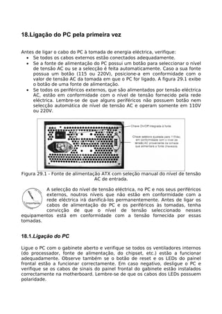 18.Ligação do PC pela primeira vez

Antes de ligar o cabo do PC à tomada de energia eléctrica, verifique:
  • Se todos os cabos externos estão conectados adequadamente.
  • Se a fonte de alimentação do PC possui um botão para seleccionar o nível
     de tensão AC ou se a selecção é feita automaticamente. Caso a sua fonte
     possua um botão (115 ou 220V), posicione-a em conformidade com o
     valor de tensão AC da tomada em que o PC for ligado. A figura 29.1 exibe
     o botão de uma fonte de alimentação.
  • Se todos os periféricos externos, que são alimentados por tensão eléctrica
     AC, estão em conformidade com o nível de tensão fornecido pela rede
     eléctrica. Lembre-se de que alguns periféricos não possuem botão nem
     selecção automática de nível de tensão AC e operam somente em 110V
     ou 220V.




Figura 29.1 - Fonte de alimentação ATX com seleção manual do nível de tensão
                                AC de entrada.

         A selecção do nível de tensão eléctrica, no PC e nos seus periféricos
         externos, noutros níveis que não estão em conformidade com a
         rede eléctrica irá danificá-los permanentemente. Antes de ligar os
         cabos de alimentação do PC e os periféricos às tomadas, tenha
         convicção de que o nível de tensão seleccionado nesses
equipamentos está em conformidade com a tensão fornecida por essas
tomadas.


18.1.Ligação do PC

Ligue o PC com o gabinete aberto e verifique se todos os ventiladores internos
(do processador, fonte de alimentação, do chipset, etc.) estão a funcionar
adequadamente. Observe também se o botão de reset e os LEDs do painel
frontal estão a funcionar correctamente. Em caso negativo, desligue o PC e
verifique se os cabos de sinais do painel frontal do gabinete estão instalados
correctamente na motherboard. Lembre-se de que os cabos dos LEDs possuem
polaridade.
 