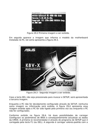 Figura 29.2 Primeira imagem a ser exibida.

Em seguida aparece a imagem que informa o modelo da motherboard
Instalada nó PC, tal como apresenta a figura 29.3.




                Figura 29.3 - Segunda imagem a ser exibida.

Caso a tecla DEL não seja pressionada para invocar o SETUP, será apresentada
a terceira imagem.

Enquanto o PC não for devidamente configurado através do SETUP, nenhuma
outra imagem ou informação será exibida. A figura 29.4 apresenta essa
imagem exibida após o PC ter sido ligado pela primeira vez (ou enquanto o PC
não for configurado).

Conforme exibido na figura 29.4, há duas possibilidades de carregar
(configurar) os parâmetros de BIOS e consequentemente actualizar os dados
da CMOS. A primeira (e recomendada) é através do programa de SETUP que é
carregado pela tecla F1 (ou DEL). A segunda é carregar valores-padrão com a
 