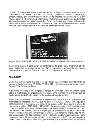 tecla F2. É importante saber que a opção de configurar manualmente todos os
parâmetros de BIOS, através do SEUP, possibilita uma configuração
personalizada, em conformidade com os componentes instalados no PC e em
muitos casos o PC terá uma performance melhor do que quando os parâmetros
são configurados por valores-padrão. Caso você opte por uma configuração
automática, lembre-se de que a configuração manual é a recomendada, ainda
mais se você deseja extrair o máximo de desempenho do seu PC.




Figura 29.4 - Status da CMOS que indica a necessidade do SETUP ser invocado.

O próximo passo é configurar os parâmetros da BIOS pelo programa SETUP
para optimizar a performance do PC e também configurá-lo de forma
personalizada (caso você tenha preferido a configuração manual).


18.3.EXTRA

Como há outras possibilidades, a seguir serão apresentadas sucintamente as
imagens iniciais de um PC Athlon™ XP 2000+, integrado numa motherboard
Soyo® SY-K7V Dragón Plus!

A primeira vez que o PC é ligado aparece no monitor, além de informações
sobre a motherboard, processador e outros, uma mensagem a indicar que os
parâmetros da BIOS não estão configurados adequadamente.

Note que o primeiro componente identificado pela BIOS é o modelo da
motherboard integrado no PC, que no caso é a K7VXA - 2BA2. Em seguida a
BIOS identifica o fabricante e o modelo do processador, bem como o clock de
operação, a saber: AMD Athlon 1250 MHz. Provavelmente, você percebeu que
o clock "identificado" está diferente do clock nominal do processador, no caso
um Athlon™ XP 2000+. Isso ocorre porque os parâmetros de BIOS ainda não
foram configurados em conformidade com os componentes instalados no PC,
daí a mensagem: CMOS checksum error - defaults loaded". Normalmente, para
assegurar que o PC possa ser iniciado correctamente, a BIOS "escolhe um clock
baixo" para o FSB (Fron Side Bus), para evitar que o processador, os módulos
 