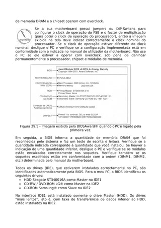 de memoria DRAM e o chipset operem com overclock.

           Se a sua motherboard possui jumpers ou DIP-Switchs para
           configurar o clock de operação do FSB e o factor de multiplicação
           (para obter o clock de operação do processador), então a imagem
           exibida na tela deve indicar correctamente o clock nominal do
           processador. Se o clock de operação estiver diferente do clock
nominal, desligue o PC e verifique se a configuração implementada está em
conformidade com a indicada no manual de utilizador da motherboard. Não use
o PC se ele estiver a operar com overclock, sob pena de danificar
permanentemente o processador, chipset e módulos de memória.




  Figura 29.5 - Imagem exibida pela BIOSAward® quando o P C é ligado pela
                               primeira vez.

Em seguida, a BIOS informa a quantidade de memória DRAM que foi
reconhecida pelo sistema e faz um teste de escrita e leitura. Verifique se a
quantidade indicada corresponde à quantidade que você instalou. Se houver a
indicação de uma quantidade inferior, desligue o PC e verifique se os módulos
estão encaixados correctamente nos soquetes. Verifique também se os
soquetes escolhidos estão em conformidade com a ordem (DIMM1, DIMM2,
etc.) determinada pelo manual da motherboard.

Todos os drives (IDE), que estiverem instalados correctamente no PC, são
identificados automaticamente pela BIOS. Para o meu PC, a BIOS identificou os
seguintes drives:
  • HDD Seagate ST340016A como Master na IDE1
  • CD-RW / DVD-ROM LG® como Master na IDE2
  • CD-ROM Samsung® como Slave na IDE2

Na interface IDE1 está instalado somente o drive Master (HDD). Os drives
"mais lentos", isto é, com taxa de transferência de dados inferior ao HDD,
estão instalados na IDE2.
 