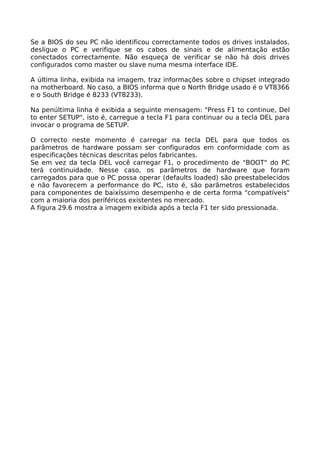 Se a BIOS do seu PC não identificou correctamente todos os drives instalados,
desligue o PC e verifique se os cabos de sinais e de alimentação estão
conectados correctamente. Não esqueça de verificar se não há dois drives
configurados como master ou slave numa mesma interface IDE.

A última linha, exibida na imagem, traz informações sobre o chipset integrado
na motherboard. No caso, a BIOS informa que o North Bridge usado é o VT8366
e o South Bridge é 8233 (VT8233).

Na penúltima linha é exibida a seguinte mensagem: "Press F1 to continue, Del
to enter SETUP", isto é, carregue a tecla F1 para continuar ou a tecla DEL para
invocar o programa de SETUP.

O correcto neste momento é carregar na tecla DEL para que todos os
parâmetros de hardware possam ser configurados em conformidade com as
especificações técnicas descritas pelos fabricantes.
Se em vez da tecla DEL você carregar F1, o procedimento de "BOOT" do PC
terá continuidade. Nesse caso, os parâmetros de hardware que foram
carregados para que o PC possa operar (defaults loaded) são preestabelecidos
e não favorecem a performance do PC, isto é, são parâmetros estabelecidos
para componentes de baixíssimo desempenho e de certa forma "compatíveis"
com a maioria dos periféricos existentes no mercado.
A figura 29.6 mostra a imagem exibida após a tecla F1 ter sido pressionada.
 