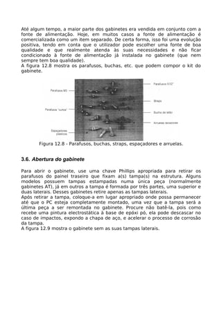 Até algum tempo, a maior parte dos gabinetes era vendida em conjunto com a
fonte de alimentação. Hoje, em muitos casos a fonte de alimentação é
comercializada como um item separado. De certa forma, isso foi uma evolução
positiva, tendo em conta que o utilizador pode escolher uma fonte de boa
qualidade e que realmente atenda às suas necessidades e não ficar
condicionado à fonte de alimentação já instalada no gabinete (que nem
sempre tem boa qualidade).
A figura 12.8 mostra os parafusos, buchas, etc. que podem compor o kit do
gabinete.




       Figura 12.8 - Parafusos, buchas, straps, espaçadores e arruelas.


3.6. Abertura do gabinete

Para abrir o gabinete, use uma chave Phillips apropriada para retirar os
parafusos do painel traseiro que fixam a(s) tampa(s) na estrutura. Alguns
modelos possuem tampas estampadas numa única peça (normalmente
gabinetes AT), já em outros a tampa é formada por três partes, uma superior e
duas laterais. Desses gabinetes retire apenas as tampas laterais.
Após retirar a tampa, coloque-a em lugar apropriado onde possa permanecer
até que o PC esteja completamente montado, uma vez que a tampa será a
última peça a ser remontada no gabinete. Procure não batê-la, pois como
recebe uma pintura electrostática à base de epóxi pó, ela pode descascar no
caso de impactos, expondo a chapa de aço, e acelerar o processo de corrosão
da tampa.
A figura 12.9 mostra o gabinete sem as suas tampas laterais.
 