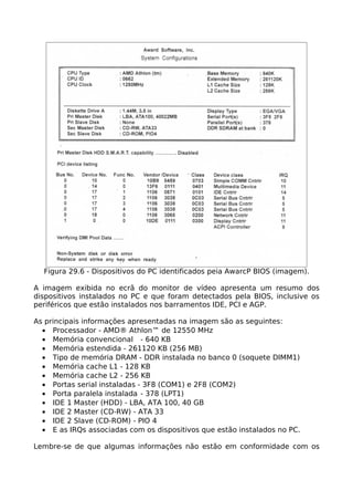 Figura 29.6 - Dispositivos do PC identificados peia AwarcP BIOS (imagem).

A imagem exibida no ecrã do monitor de vídeo apresenta um resumo dos
dispositivos instalados no PC e que foram detectados pela BIOS, inclusive os
periféricos que estão instalados nos barramentos IDE, PCI e AGP.

As principais informações apresentadas na imagem são as seguintes:
  • Processador - AMD® Athlon™ de 12550 MHz
  • Memória convencional - 640 KB
  • Memória estendida - 261120 KB (256 MB)
  • Tipo de memória DRAM - DDR instalada no banco 0 (soquete DIMM1)
  • Memória cache L1 - 128 KB
  • Memória cache L2 - 256 KB
  • Portas serial instaladas - 3F8 (COM1) e 2F8 (COM2)
  • Porta paralela instalada - 378 (LPT1)
  • IDE 1 Master (HDD) - LBA, ATA 100, 40 GB
  • IDE 2 Master (CD-RW) - ATA 33
  • IDE 2 Slave (CD-ROM) - PIO 4
  • E as IRQs associadas com os dispositivos que estão instalados no PC.

Lembre-se de que algumas informações não estão em conformidade com os
 