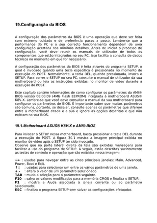 19.Configuração da BIOS

A configuração dos parâmetros da BIOS é uma operação que deve ser feita
com extremo cuidado e de preferência passo a passo. Lembre-se que a
performance do PC e o seu correcto funcionamento dependem de uma
configuração acertada nos mínimos detalhes. Antes de iniciar o processo de
configuração, você deve reunir os manuais de utilizador de todos os
componentes que estão integrados no seu PC. Isso facilita a consulta de dados
técnicos no momento em que for necessário.

A configuração dos parâmetros da BIOS é feita através do programa SETUP, o
qual é invocado quando uma tecla específica é pressionada no momento de
execução do POST. Normalmente, a tecla DEL, quando pressionada, invoca o
SETUP. Para correr o SETUP no seu PC, consulte o manual de utilizador da sua
motherboard ou leia as instruções exibidas no monitor de vídeo durante a
execução do POST.

Este capítulo contém informações de como configurar os parâmetros da AMI®
BIOS versão 08.00.09 (4Mb Flash EEPROM) integrada à motherboard ASUS®
K8V-X. Lembre-se que você deve consultar o manual da sua motherboard para
configurar os parâmetros de BIOS. É importante saber que muitos parâmetros
são comuns, portanto, se desejar, consulte apenas os parâmetros que diferem
entre a motherboard citada e a sua e ignore as opções descritas e que não
existam na sua BIOS.


19.1.Motherboard ASUS® K8V-X e AMI® BIOS

Para invocar o SETUP nessa motherboard, basta pressionar a tecla DEL durante
a execução do POST. A figura 30.1 mostra a imagem principal exibida no
monitor de vídeo após o SETUP ter sido invocado.
Observe que na parte lateral direita da tela são exibidas mensagens para
facilitar a uso do programa de SETUP. A seguir, estão descritas sucintamente
as teclas de controlo e operação que são exibidas nessa imagem:

→← : usadas para navegar entre as cinco principais janelas: Main, Advanced,
Power, Boot e Exit.
↑↓ : usadas para selecionar um entre os vários parâmetros de uma janela.
+ - : altera o valor de um parâmetro selecionado.
TAB : muda a seleção para o parâmetro seguinte.
F10 : salva os valores modificados para a memória CMOS e finaliza o SETUP.
F1    : mostra a Ajuda associada à janela corrente ou ao parâmetro
selecionado.
ESC : finaliza o programa SETUP sem salvar as configurações efetuadas
 